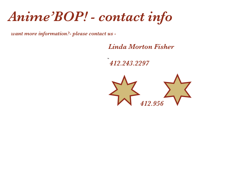 Anime’BOP! - contact info

  want more information?- please contact us -

                                                                           Linda Morton Fisher
                                                                           fisherpgh@aol.com
                                                                            412.243.2297

                                                                          ￼412.956￼
